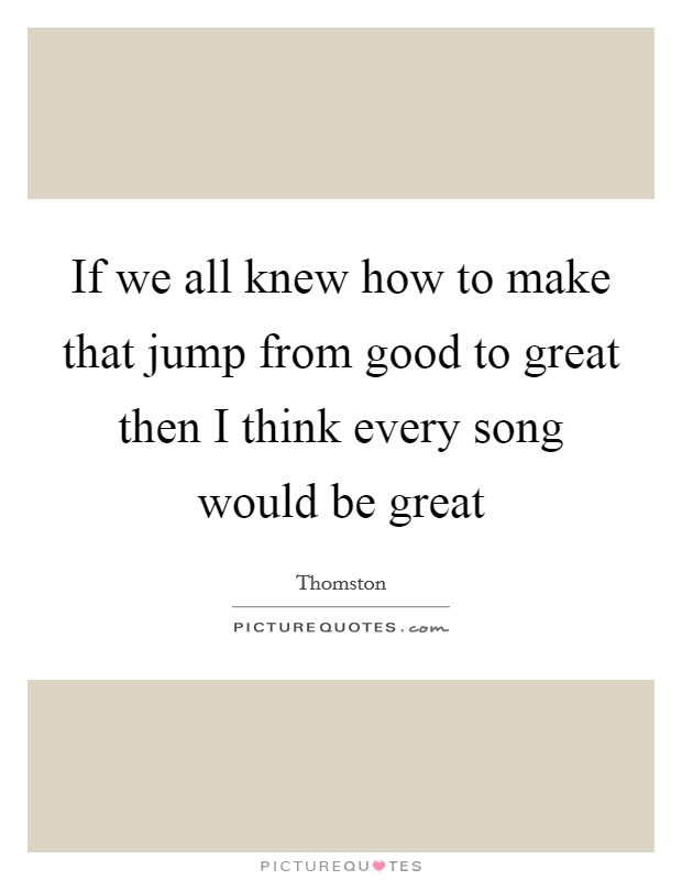 If we all knew how to make that jump from good to great then I think every song would be great Picture Quote #1