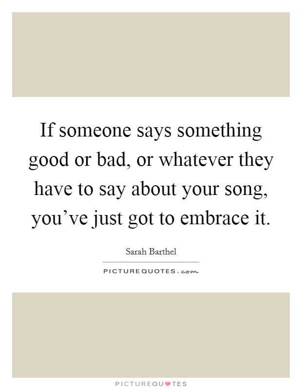 If someone says something good or bad, or whatever they have to say about your song, you've just got to embrace it. Picture Quote #1