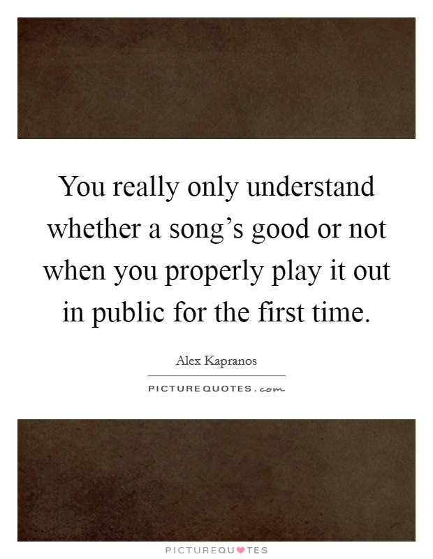 You really only understand whether a song's good or not when you properly play it out in public for the first time. Picture Quote #1