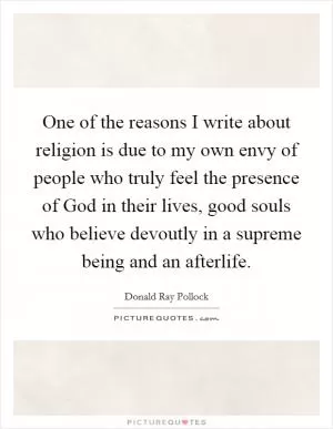 One of the reasons I write about religion is due to my own envy of people who truly feel the presence of God in their lives, good souls who believe devoutly in a supreme being and an afterlife Picture Quote #1