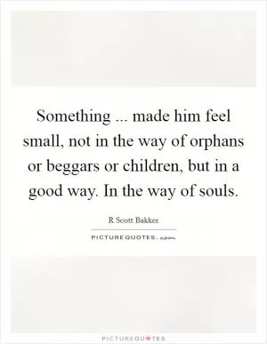Something ... made him feel small, not in the way of orphans or beggars or children, but in a good way. In the way of souls Picture Quote #1