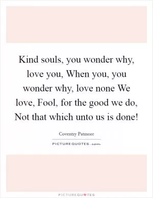 Kind souls, you wonder why, love you, When you, you wonder why, love none We love, Fool, for the good we do, Not that which unto us is done! Picture Quote #1