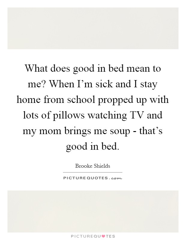 What does good in bed mean to me? When I'm sick and I stay home from school propped up with lots of pillows watching TV and my mom brings me soup - that's good in bed. Picture Quote #1