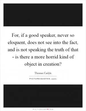 For, if a good speaker, never so eloquent, does not see into the fact, and is not speaking the truth of that - is there a more horrid kind of object in creation? Picture Quote #1