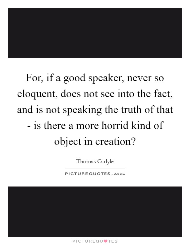 For, if a good speaker, never so eloquent, does not see into the fact, and is not speaking the truth of that - is there a more horrid kind of object in creation? Picture Quote #1