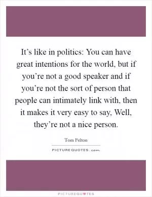 It’s like in politics: You can have great intentions for the world, but if you’re not a good speaker and if you’re not the sort of person that people can intimately link with, then it makes it very easy to say, Well, they’re not a nice person Picture Quote #1