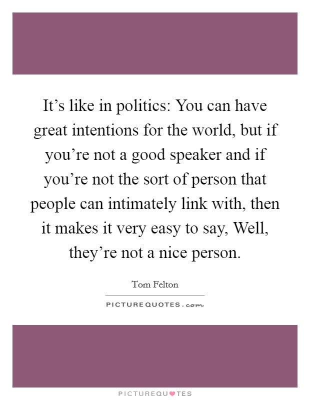 It's like in politics: You can have great intentions for the world, but if you're not a good speaker and if you're not the sort of person that people can intimately link with, then it makes it very easy to say, Well, they're not a nice person. Picture Quote #1