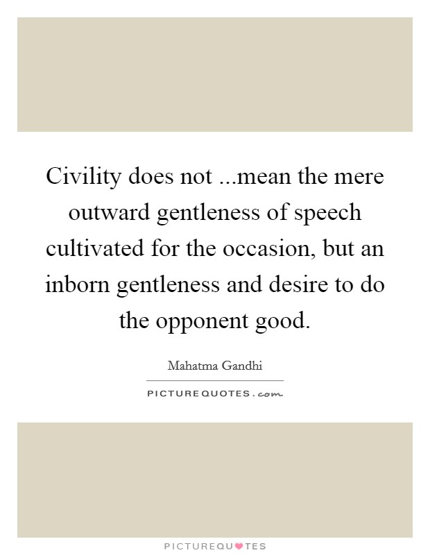 Civility does not ...mean the mere outward gentleness of speech cultivated for the occasion, but an inborn gentleness and desire to do the opponent good. Picture Quote #1
