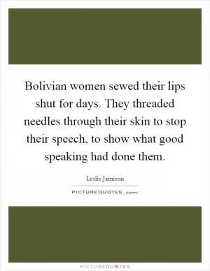 Bolivian women sewed their lips shut for days. They threaded needles through their skin to stop their speech, to show what good speaking had done them Picture Quote #1