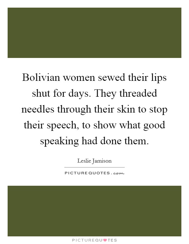 Bolivian women sewed their lips shut for days. They threaded needles through their skin to stop their speech, to show what good speaking had done them. Picture Quote #1
