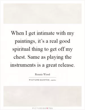When I get intimate with my paintings, it’s a real good spiritual thing to get off my chest. Same as playing the instruments is a great release Picture Quote #1