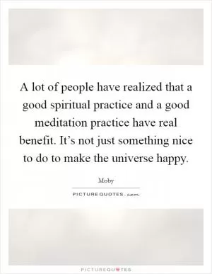 A lot of people have realized that a good spiritual practice and a good meditation practice have real benefit. It’s not just something nice to do to make the universe happy Picture Quote #1