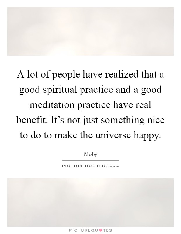 A lot of people have realized that a good spiritual practice and a good meditation practice have real benefit. It's not just something nice to do to make the universe happy. Picture Quote #1