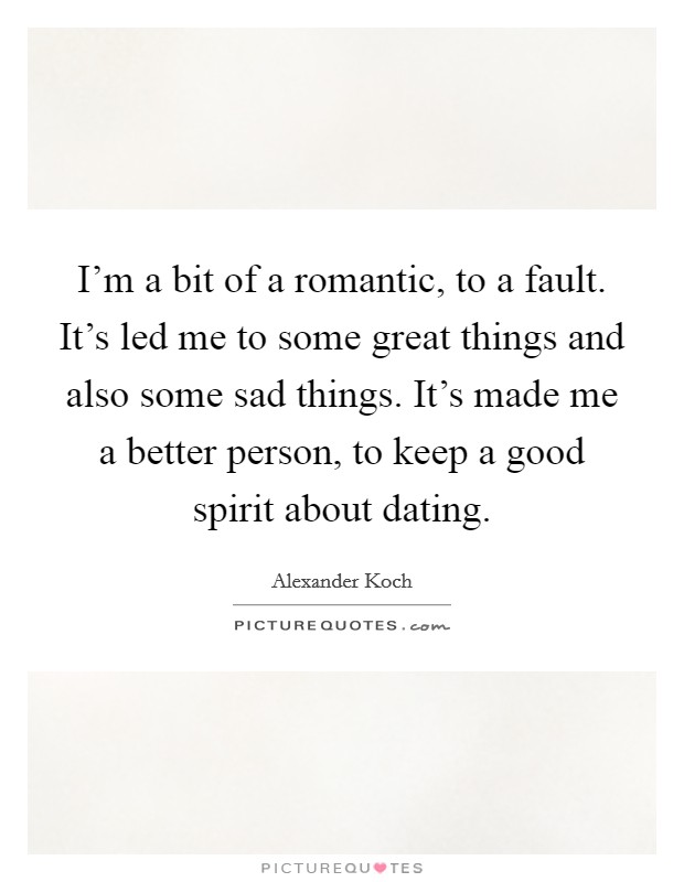 I'm a bit of a romantic, to a fault. It's led me to some great things and also some sad things. It's made me a better person, to keep a good spirit about dating. Picture Quote #1