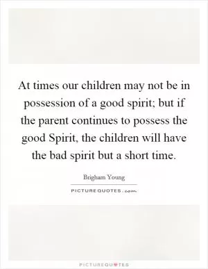 At times our children may not be in possession of a good spirit; but if the parent continues to possess the good Spirit, the children will have the bad spirit but a short time Picture Quote #1