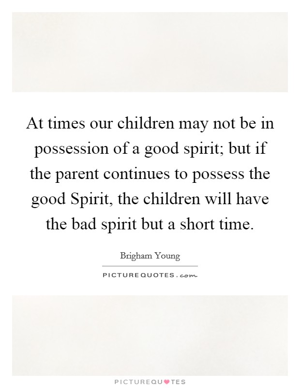 At times our children may not be in possession of a good spirit; but if the parent continues to possess the good Spirit, the children will have the bad spirit but a short time. Picture Quote #1