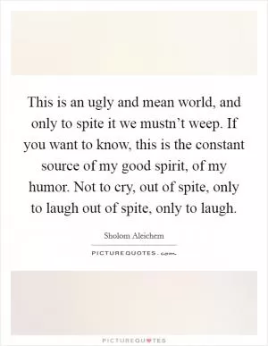 This is an ugly and mean world, and only to spite it we mustn’t weep. If you want to know, this is the constant source of my good spirit, of my humor. Not to cry, out of spite, only to laugh out of spite, only to laugh Picture Quote #1