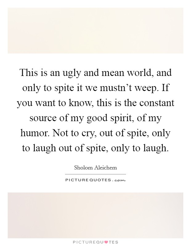 This is an ugly and mean world, and only to spite it we mustn't weep. If you want to know, this is the constant source of my good spirit, of my humor. Not to cry, out of spite, only to laugh out of spite, only to laugh. Picture Quote #1