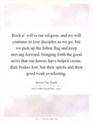 Rock n’ roll is our religion, and we will continue to lose disciples as we go, but we pick up the fallen flag and keep moving forward, bringing forth the good news that our heroes have helped create, their bodies lost, but their spirits and their good work everlasting Picture Quote #1