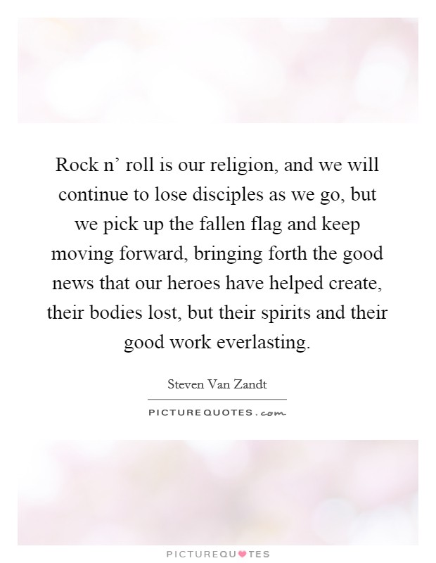 Rock n' roll is our religion, and we will continue to lose disciples as we go, but we pick up the fallen flag and keep moving forward, bringing forth the good news that our heroes have helped create, their bodies lost, but their spirits and their good work everlasting. Picture Quote #1
