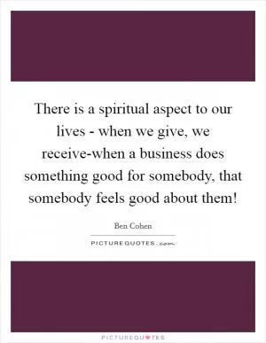 There is a spiritual aspect to our lives - when we give, we receive-when a business does something good for somebody, that somebody feels good about them! Picture Quote #1