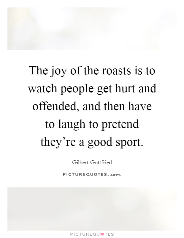 The joy of the roasts is to watch people get hurt and offended, and then have to laugh to pretend they're a good sport. Picture Quote #1