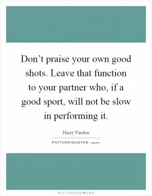 Don’t praise your own good shots. Leave that function to your partner who, if a good sport, will not be slow in performing it Picture Quote #1