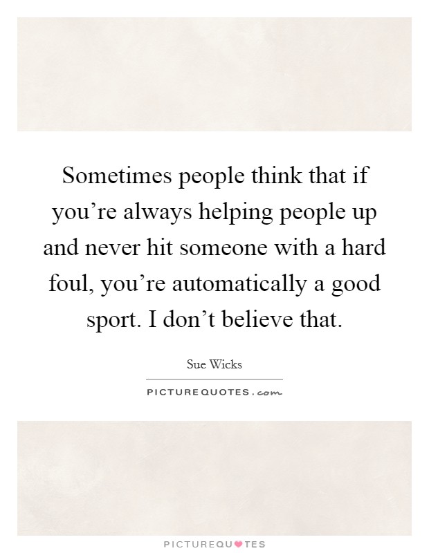 Sometimes people think that if you're always helping people up and never hit someone with a hard foul, you're automatically a good sport. I don't believe that. Picture Quote #1