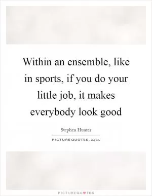 Within an ensemble, like in sports, if you do your little job, it makes everybody look good Picture Quote #1