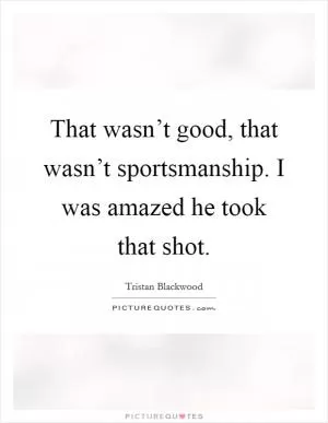 That wasn’t good, that wasn’t sportsmanship. I was amazed he took that shot Picture Quote #1