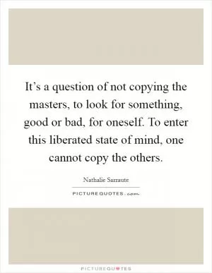 It’s a question of not copying the masters, to look for something, good or bad, for oneself. To enter this liberated state of mind, one cannot copy the others Picture Quote #1