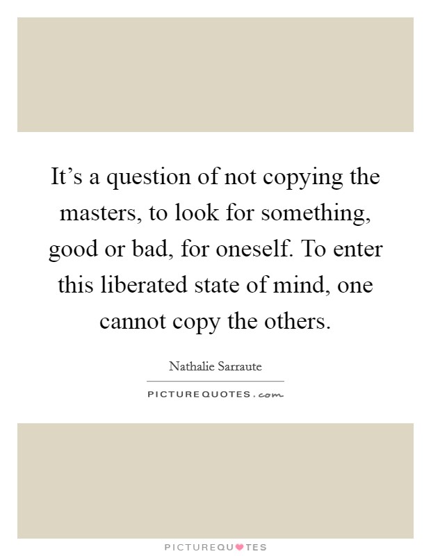 It's a question of not copying the masters, to look for something, good or bad, for oneself. To enter this liberated state of mind, one cannot copy the others. Picture Quote #1