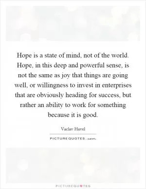 Hope is a state of mind, not of the world. Hope, in this deep and powerful sense, is not the same as joy that things are going well, or willingness to invest in enterprises that are obviously heading for success, but rather an ability to work for something because it is good Picture Quote #1
