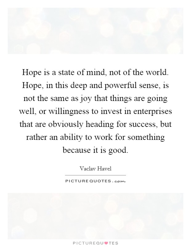 Hope is a state of mind, not of the world. Hope, in this deep and powerful sense, is not the same as joy that things are going well, or willingness to invest in enterprises that are obviously heading for success, but rather an ability to work for something because it is good. Picture Quote #1
