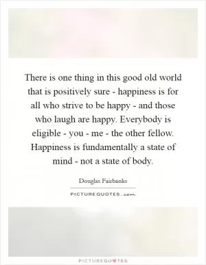 There is one thing in this good old world that is positively sure - happiness is for all who strive to be happy - and those who laugh are happy. Everybody is eligible - you - me - the other fellow. Happiness is fundamentally a state of mind - not a state of body Picture Quote #1
