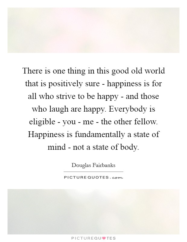 There is one thing in this good old world that is positively sure - happiness is for all who strive to be happy - and those who laugh are happy. Everybody is eligible - you - me - the other fellow. Happiness is fundamentally a state of mind - not a state of body. Picture Quote #1