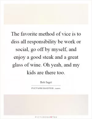The favorite method of vice is to diss all responsibility be work or social, go off by myself, and enjoy a good steak and a great glass of wine. Oh yeah, and my kids are there too Picture Quote #1