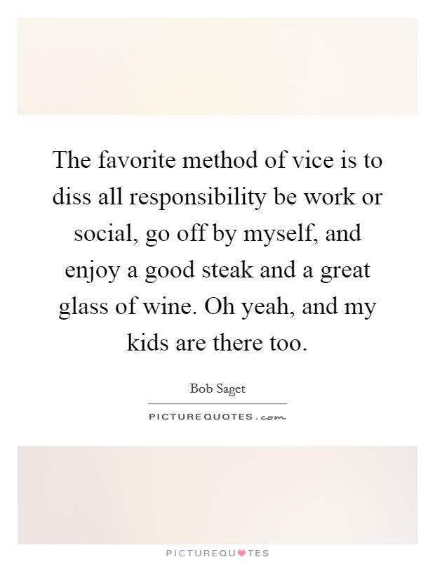 The favorite method of vice is to diss all responsibility be work or social, go off by myself, and enjoy a good steak and a great glass of wine. Oh yeah, and my kids are there too Picture Quote #1