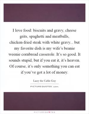 I love food: biscuits and gravy, cheese grits, spaghetti and meatballs, chicken-fried steak with white gravy... but my favorite dish is my wife’s beanie weenie cornbread casserole. It’s so good. It sounds stupid, but if you eat it, it’s heaven. Of course, it’s only something you can eat if you’ve got a lot of money Picture Quote #1