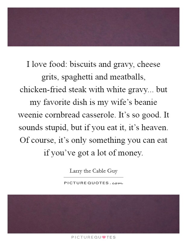 I love food: biscuits and gravy, cheese grits, spaghetti and meatballs, chicken-fried steak with white gravy... but my favorite dish is my wife's beanie weenie cornbread casserole. It's so good. It sounds stupid, but if you eat it, it's heaven. Of course, it's only something you can eat if you've got a lot of money. Picture Quote #1