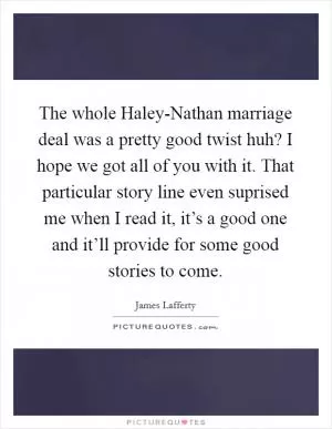 The whole Haley-Nathan marriage deal was a pretty good twist huh? I hope we got all of you with it. That particular story line even suprised me when I read it, it’s a good one and it’ll provide for some good stories to come Picture Quote #1