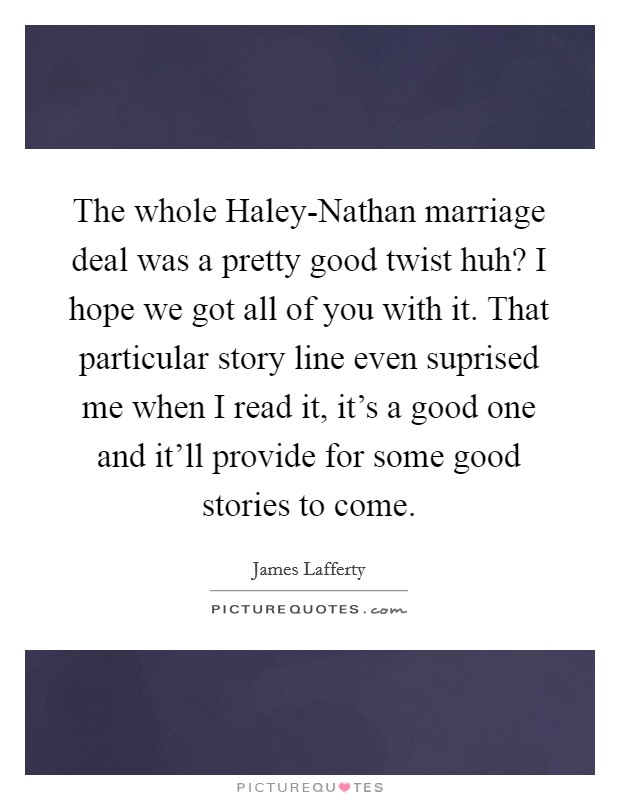 The whole Haley-Nathan marriage deal was a pretty good twist huh? I hope we got all of you with it. That particular story line even suprised me when I read it, it's a good one and it'll provide for some good stories to come. Picture Quote #1