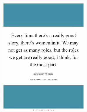 Every time there’s a really good story, there’s women in it. We may not get as many roles, but the roles we get are really good, I think, for the most part Picture Quote #1