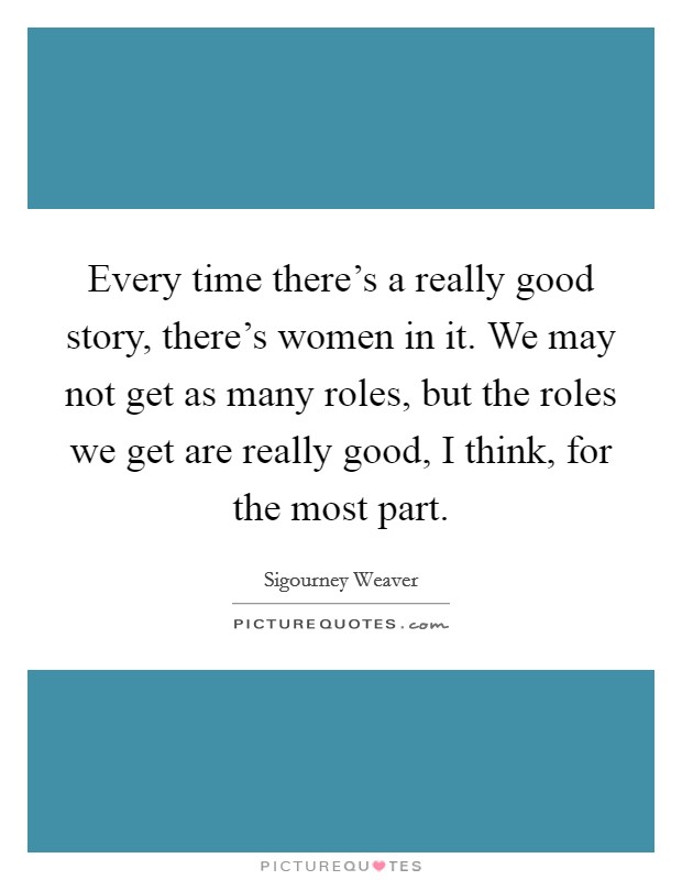 Every time there's a really good story, there's women in it. We may not get as many roles, but the roles we get are really good, I think, for the most part. Picture Quote #1