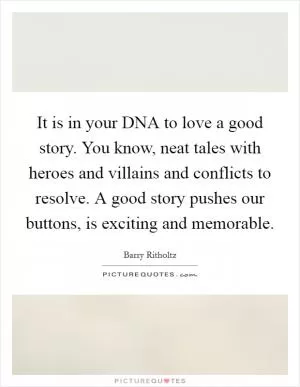 It is in your DNA to love a good story. You know, neat tales with heroes and villains and conflicts to resolve. A good story pushes our buttons, is exciting and memorable Picture Quote #1