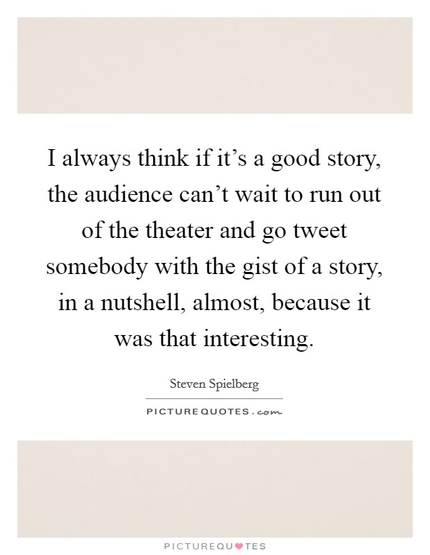 I always think if it's a good story, the audience can't wait to run out of the theater and go tweet somebody with the gist of a story, in a nutshell, almost, because it was that interesting. Picture Quote #1