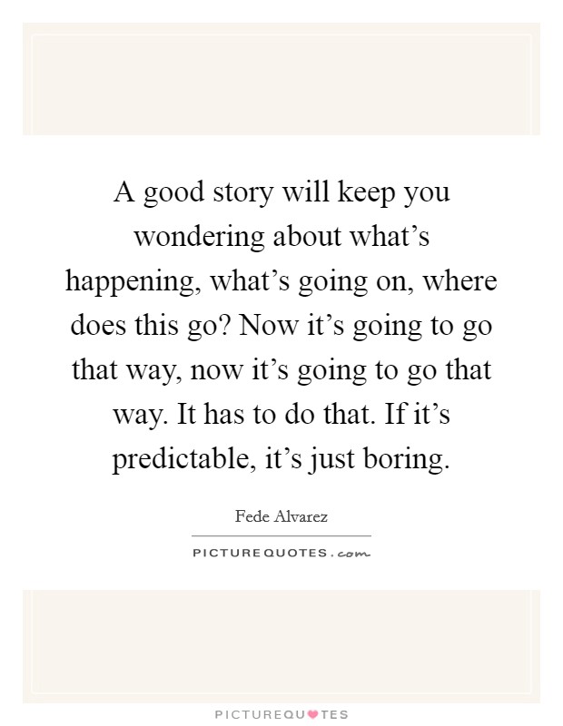 A good story will keep you wondering about what's happening, what's going on, where does this go? Now it's going to go that way, now it's going to go that way. It has to do that. If it's predictable, it's just boring. Picture Quote #1