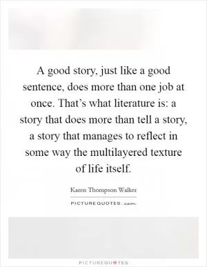 A good story, just like a good sentence, does more than one job at once. That’s what literature is: a story that does more than tell a story, a story that manages to reflect in some way the multilayered texture of life itself Picture Quote #1