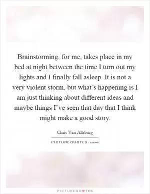 Brainstorming, for me, takes place in my bed at night between the time I turn out my lights and I finally fall asleep. It is not a very violent storm, but what’s happening is I am just thinking about different ideas and maybe things I’ve seen that day that I think might make a good story Picture Quote #1