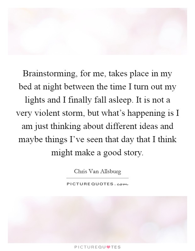 Brainstorming, for me, takes place in my bed at night between the time I turn out my lights and I finally fall asleep. It is not a very violent storm, but what's happening is I am just thinking about different ideas and maybe things I've seen that day that I think might make a good story. Picture Quote #1